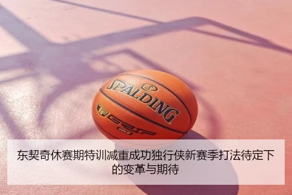 东契奇休赛期特训减重成功独行侠新赛季打法待定下的变革与期待