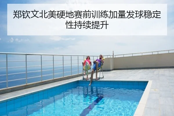 郑钦文北美硬地赛前训练加量发球稳定性持续提升