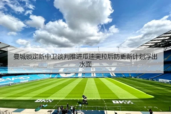 曼城锁定新中卫谈判推进瓜迪奥拉后防更新计划浮出水面