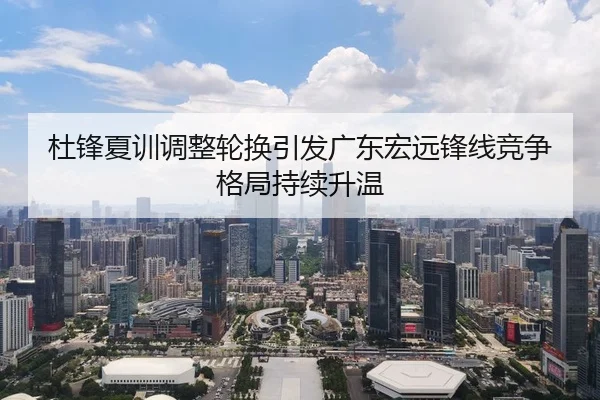 杜锋夏训调整轮换引发广东宏远锋线竞争格局持续升温