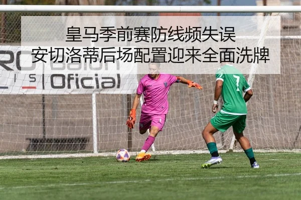 皇马季前赛防线频失误 安切洛蒂后场配置迎来全面洗牌