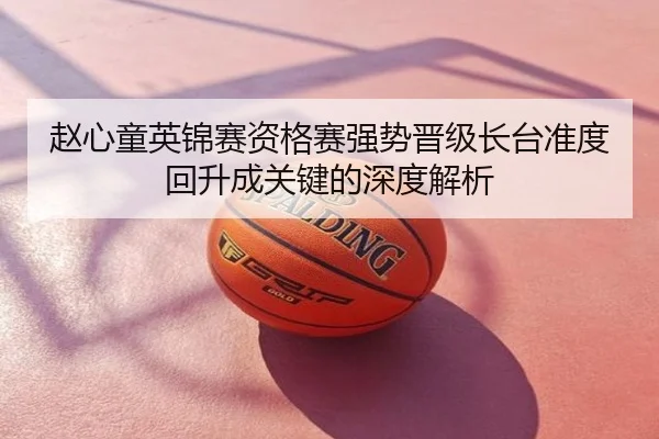 赵心童英锦赛资格赛强势晋级长台准度回升成关键的深度解析