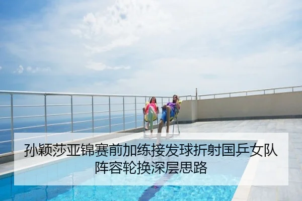 孙颖莎亚锦赛前加练接发球折射国乒女队阵容轮换深层思路